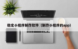 泰州稳定小程序制作软件（制作小程序的app）