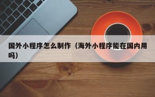 泰州国外小程序怎么制作（海外小程序能在国内用吗）