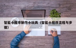 泰州智能小程序制作小玩具（智能小程序流程与步骤）