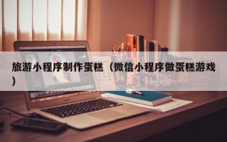泰州旅游小程序制作蛋糕（微信小程序做蛋糕游戏）